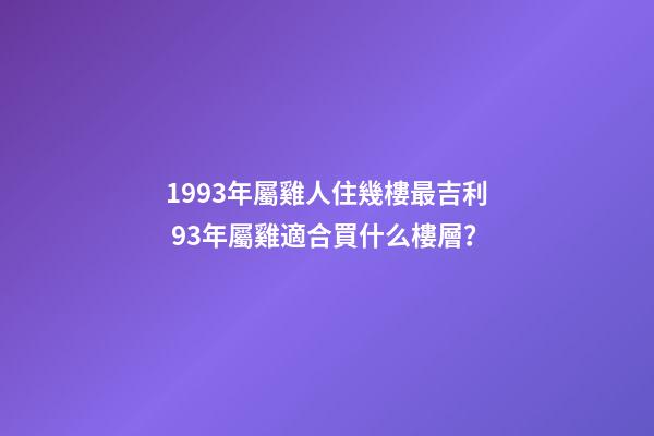 1993年屬雞人住幾樓最吉利 93年屬雞適合買什么樓層？-第1張-觀點-玄機派